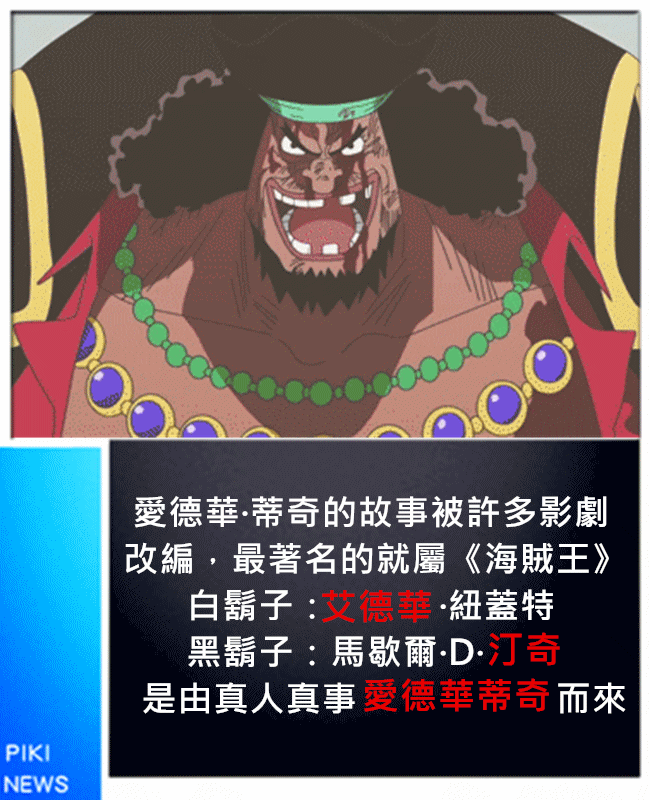 同樣都是Edward Teach喔!只是音譯選字的差異。
海賊王作者尾田榮一郎以這個傳奇海盜為靈感,拆成了海賊王中的白鬍子與黑鬍子。但據說白鬍子的個性與說話方式是一個居酒屋的大哥;而黑鬍子則是以「黑鬍子」發想。
(白鬍子啊啊啊~~~~~哭倒在地~~~)