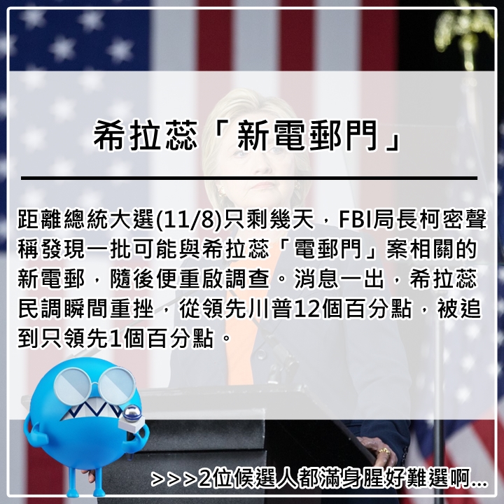 10月31日
電郵門是希拉蕊在2015年3月承認任職國務卿期間,曾使用私人信箱處理約6萬封公務郵件,且希拉蕊陣營將其中3萬封郵件以涉及私人事務刪除,引起各界強烈抨擊。根據美國法律,聯邦機關公務員「不得」使用私人信箱處理公務,除非像是機關的公務信箱當機或無法使用。