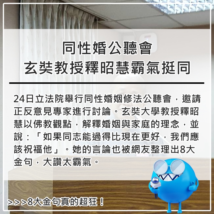 11月24日
「一直要用你對家的觀念灌輸在別人身上,是有點強迫症啊。」
「家的功能還有很多,不是只有精子跟卵子的結合好嗎?」
「今天聽到很多很荒謬的言論,上台前請先用腦想想好嗎?」
「大家說同性戀的性伴侶不固定,那他們想結婚,不就是想固定性伴侶嗎?我們要有成人之美。」
「台大機械系透過出題偷渡他的理念,而且是在權力不對等的狀態下,學生能不填嗎?這是非常可惡的事情」
「佛教沒有把婚姻當成神聖,也沒有當成邪惡,除非你傷害到其他人。如果他能比現在過得更好,我們就應該祝福他。東方並沒有把同志當做邪惡的,如果把同志當成邪惡或罪惡的,大概是受到西方的影響」
「男童跟女童在廁所搞情慾探索,又不是男童跟男童,也不是女童跟女童,那跟同性戀有什麼關係!那是異性戀欸」