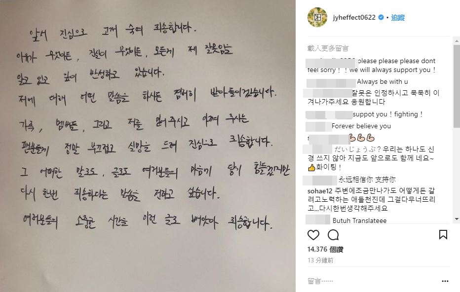 而在事件爆發後,鄭容和也上傳了親筆道歉信..
寫到:「首先真心地低頭向大眾道歉,
不管理由是什麼,真實到底是什麼,我知道這起事件全部都是我的錯,並非常深刻的在反省中。
而無論大家對我有什麼批評或指教我都會全然接受。
對於我的家人、成員們還有一直相信且喜愛我的粉絲,讓你們感到丟臉和失望,真的真心的非常抱歉。」
一字一句都能感受到他深刻的歉意...
