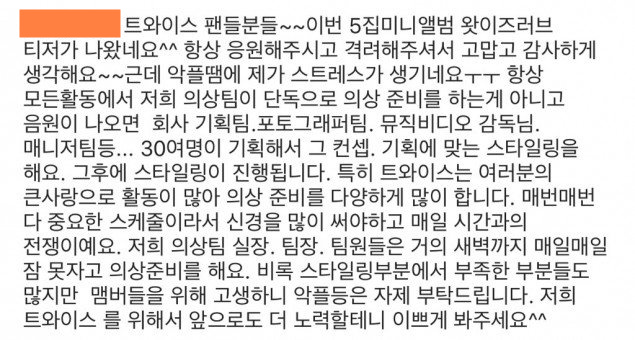TWICE的造型師昨天就在自己的IG上留言,解釋TWICE的服裝設計過程,她說「感謝大家對TWICE5輯的支持,但是因為惡意留言讓她感受到了很大的壓力」,「其實每次TWICE活動都不是造型組自己的意見,而是和MV導演、攝影組和公司的企劃等30多人一起討論下的結果」