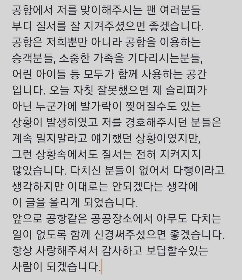 事後他在IG嚴肅發文:「在機場迎接我的粉絲們,請務必遵守秩序。機場並不是只有我們而已,還有許多乘客、等待著珍貴家人的人、小孩子...等,大家都是一起使用著這個空間。今天如果一個不小心,可能就不是我的拖鞋,而是某個人的腳趾會被撕裂。雖然保鑣們一直請大家不要再推擠,但卻完全沒有遵守秩序。」