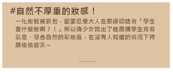 化妝化得很漂亮,但是一看發現妝感超厚,這樣一點也不能表現出女學生的青春活力,還要聽長輩碎碎念(?)這不是很煩嗎>< 除了妝感漂亮外,還要自然不厚重也很重要~那麼就來看看哪些彩妝品深得韓國10代女學生的心吧!