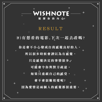 (B)有想看的電影,下次一起去看嗎?
你是會不小心變成自我感覺良好的人。 所以很多時候會誤以為有感覺,只是感覺決定的事情很多,可能會令你與對方疏遠。如果只重視自己的感受,會不會很難相愛呢?
因為愛情是兩個人的感覺都很重要。