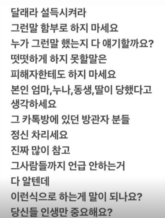 最後她說:「請想想自己的媽媽、姐姐、妹妹、女兒遇到這種事, 在那個Kakaotalk聊天群裡的觀衆們,請打起精神來。 大家應該都知道我忍了很久,這樣像話嗎? 只有你們的人生很重要嗎?」流露出憤怒的心情。